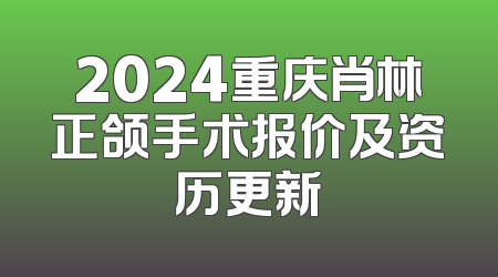 2024重庆肖林正颌手术报价及资历更新