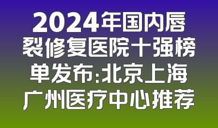 2024年国内唇裂修复医院十强榜单发布：北京上海广州医疗中心推荐