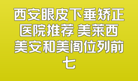 西安眼皮下垂矫正医院推荐 美莱西美安和美阁位列前七
