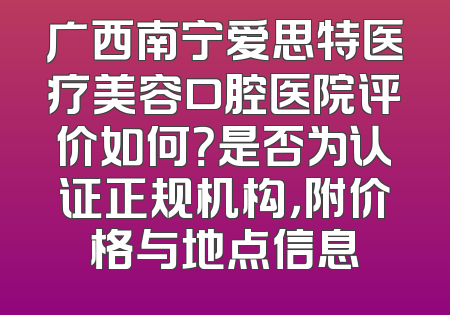广西南宁爱思特医疗美容口腔医院评价如何？是否为认证正规机构，附价格与地点信息