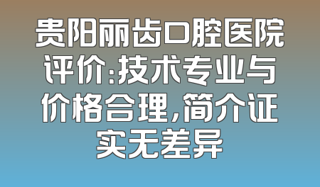 贵阳丽齿口腔医院评价：技术专业与价格合理，简介证实无差异