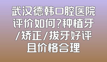 武汉德韩口腔医院评价如何？种植牙/矫正/拔牙好评且价格合理