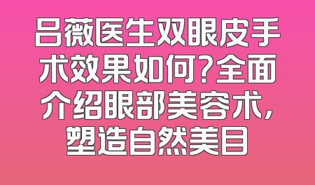 吕薇医生双眼皮手术效果如何？全面介绍眼部美容术，塑造自然美目