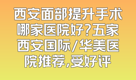 西安面部提升手术哪家医院好？五家西安国际/华美医院推荐，受好评