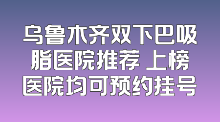乌鲁木齐双下巴吸脂医院推荐 上榜医院均可预约挂号