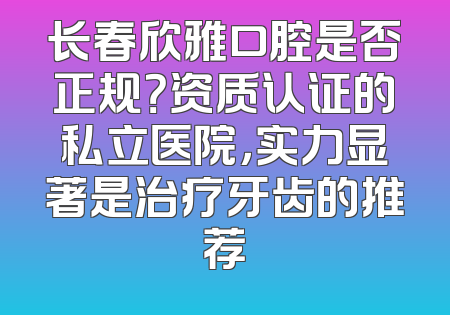 长春欣雅口腔是否正规？资质认证的私立医院，实力显著是治疗牙齿的推荐