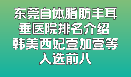 东莞自体脂肪丰耳垂医院排名介绍 韩美西妃壹加壹等入选前八