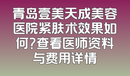青岛壹美天成美容医院紧肤术效果如何？查看医师资料与费用详情