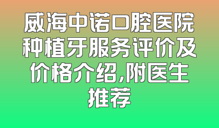 威海中诺口腔医院种植牙服务评价及价格介绍，附医生推荐