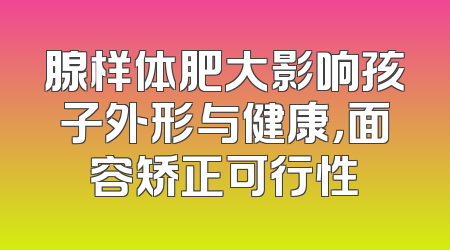 腺样体肥大影响孩子外形与健康，面容矫正可行性