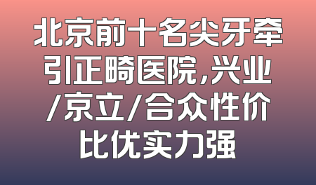 北京前十名尖牙牵引正畸医院，兴业/京立/合众性价比优实力强