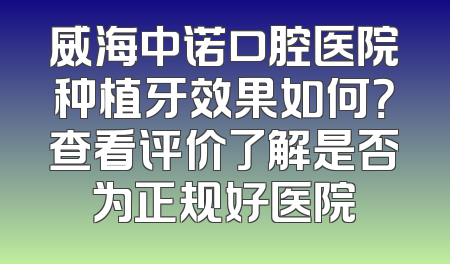 威海中诺口腔医院种植牙效果如何？查看评价了解是否为正规好医院