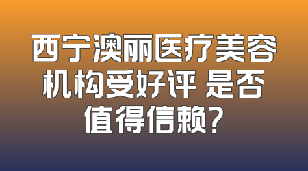 西宁澳丽医疗美容机构受好评 是否值得信赖？