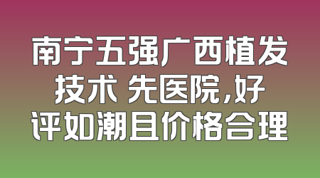 南宁五强广西植发技术領先医院，好评如潮且价格合理