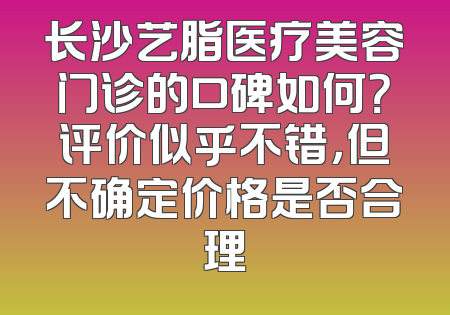 长沙艺脂医疗美容门诊的口碑如何？评价似乎不错，但不确定价格是否合理