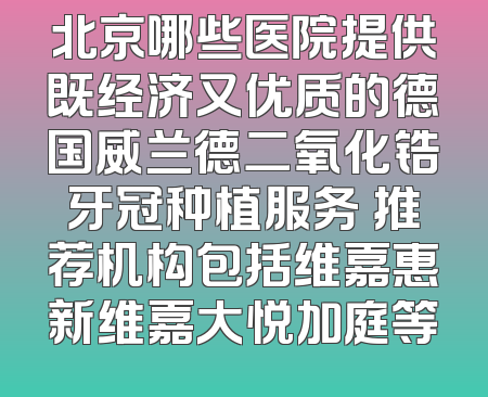 北京哪些医院提供既经济又优质的德国威兰德二氧化锆牙冠种植服务 推荐机构包括维嘉惠新维嘉大悦加庭等