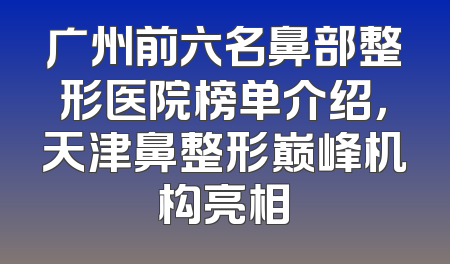 广州前六名鼻部整形医院榜单介绍，天津鼻整形巅峰机构亮相