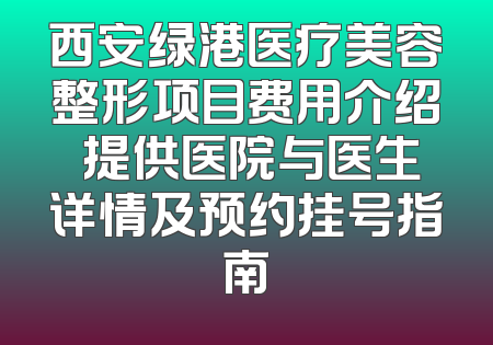 西安绿港医疗美容整形项目费用介绍 提供医院与医生详情及预约挂号指南