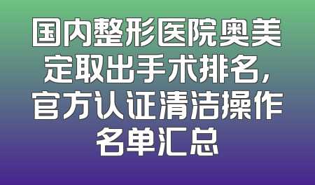 国内整形医院奥美定取出手术排名，官方认证清洁操作名单汇总