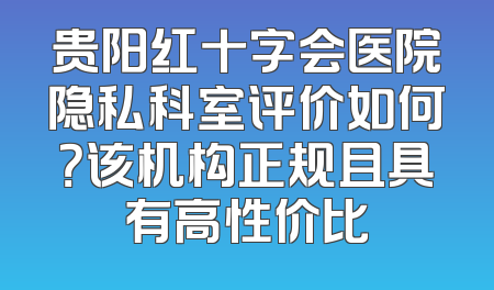 贵阳红十字会医院隐私科室评价如何？该机构正规且具有高性价比
