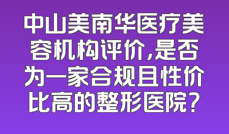 中山美南华医疗美容机构评价，是否为一家合规且性价比高的整形医院？