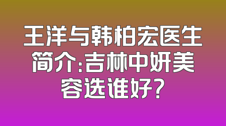 王洋与韩柏宏医生简介：吉林中妍美容选谁好？