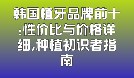 韩国植牙品牌前十：性价比与价格详细，种植初识者指南