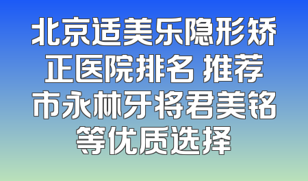 北京适美乐隐形矫正医院排名 推荐市永林牙将君美铭等优质选择