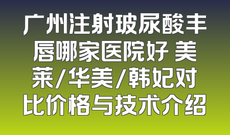 广州注射玻尿酸丰唇哪家医院好 美莱/华美/韩妃对比价格与技术介绍