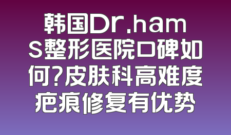 韩国Dr.hams整形医院口碑如何？皮肤科高难度疤痕修复有优势