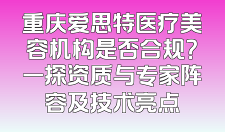 重庆爱思特医疗美容机构是否合规？一探资质与专家阵容及技术亮点