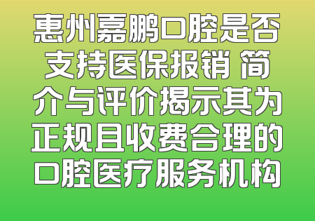 惠州嘉鹏口腔是否支持医保报销 简介与评价揭示其为正规且收费合理的口腔医疗服务机构