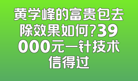 黄学峰的富贵包去除效果如何？39000元一针技术信得过
