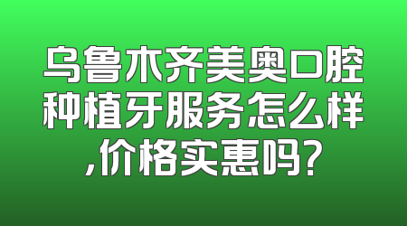 乌鲁木齐美奥口腔种植牙服务怎么样，价格实惠吗？