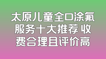 太原儿童全口涂氟服务十大推荐 收费合理且评价高