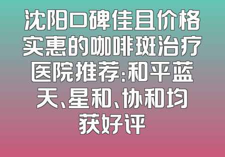 沈阳口碑佳且价格实惠的咖啡斑治疗医院推荐：和平蓝天、星和、协和均获好评