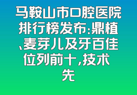 马鞍山市口腔医院排行榜发布：鼎植、麦芽儿及牙百佳位列前十，技术領先