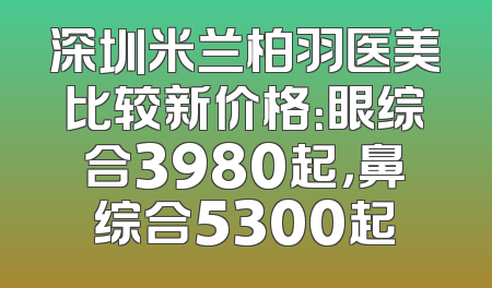 深圳米兰柏羽医美比较新价格：眼综合3980起，鼻综合5300起