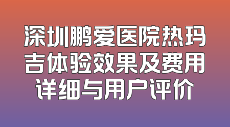 深圳鹏爱医院热玛吉体验效果及费用详细与用户评价