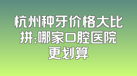 杭州种牙价格大比拼：哪家口腔医院更划算