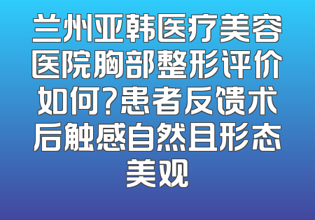 兰州亚韩医疗美容医院胸部整形评价如何？患者反馈术后触感自然且形态美观