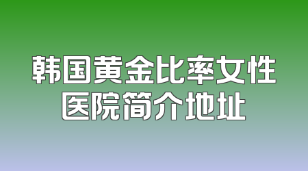 韩国黄金比率女性医院简介地址