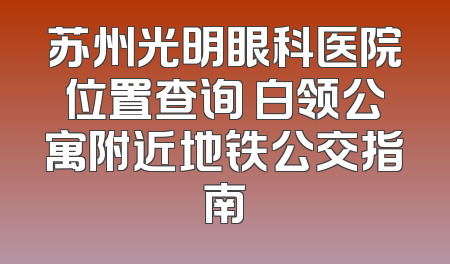 苏州光明眼科医院位置查询 白领公寓附近地铁公交指南