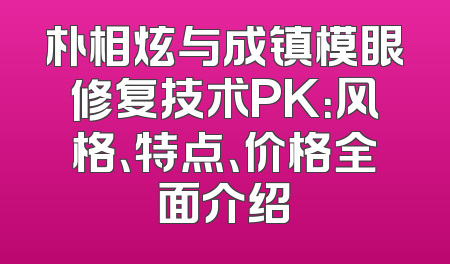 朴相炫与成镇模眼修复技术PK：风格、特点、价格全面介绍