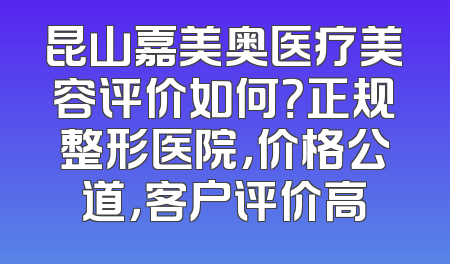 昆山嘉美奥医疗美容评价如何？正规整形医院，价格公道，客户评价高