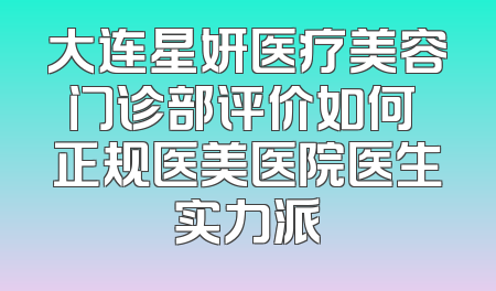 大连星妍医疗美容门诊部评价如何 正规医美医院医生实力派