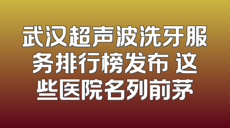 武汉超声波洗牙服务排行榜发布 这些医院名列前茅