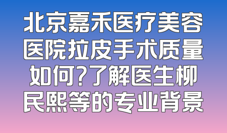 北京嘉禾医疗美容医院拉皮手术质量如何？了解医生柳民熙等的专业背景