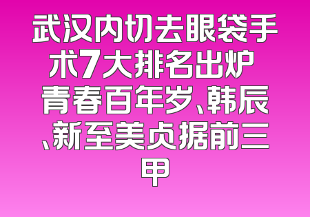 武汉内切去眼袋手术7大排名出炉 青春百年岁、韩辰、新至美占据前三甲