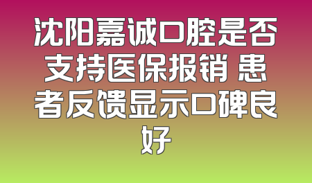 沈阳嘉诚口腔是否支持医保报销 患者反馈显示口碑良好